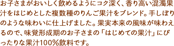 コクと香りを引き出すために、数種のりんご果汁をブレンド。酸味をおさえた飲みやすい味わいです。果実本来の風味を味わって欲しいから、砂糖・香料は使用していません。味覚形成期のお子さまの「はじめての果汁」にぴったりな果汁100%飲料です。