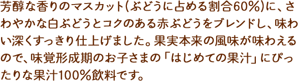 芳醇な香りのマスカット(ぶどうに占める割合60%)に、さわやかな白ぶどうとコクのある赤ぶどうをブレンドし、味わい深くすっきり仕上げました。果実本来の風味が味わえるので、味覚形成期のお子さまの「はじめての果汁」にぴったりな果汁100%飲料です。