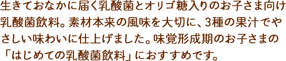 生きておなかに届く乳酸菌とオリゴ糖入りのお子さま向け乳酸菌飲料。素材本来の風味を味わって欲しいから、香料は使用せず、うめエキスや3種の果実ですっきりおいしい風味に仕上げました。味覚形成期のお子さまの「はじめての乳酸菌飲料」におすすめです。