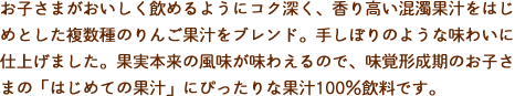 お子さまがおいしく飲めるようにコク深く、香り高い混濁果汁をはじめとした複数種のりんご果汁をブレンド。手しぼりのような味わいに仕上げました。果実本来の風味が味わえるので、味覚形成期のお子さまの「はじめての果汁」にぴったりな果汁100％飲料です。