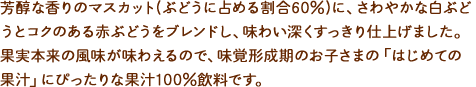 芳醇な香りのマスカット(ぶどうに占める割合60%)に、さわやかな白ぶどうとコクのある赤ぶどうをブレンドし、味わい深くすっきり仕上げました。果実本来の風味が味わえるので、味覚形成期のお子さまの「はじめての果汁」にぴったりな果汁100%飲料です。