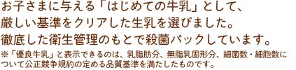 お子さまに与える「はじめての牛乳」として、厳しい基準をクリアした生乳を選びました。徹底した衛生管理のもとで殺菌パックしています。※「優良牛乳」と表示できるのは、乳脂肪分、無脂乳固形分、細菌数・細胞数について公正競争規約の定める品質基準を満たしたものです。