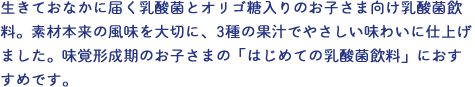 生きておなかに届く乳酸菌とオリゴ糖入りのお子さま向け乳酸菌飲料。素材本来の風味を味わって欲しいから、香料は使用せず、うめエキスや3種の果実ですっきりおいしい風味に仕上げました。味覚形成期のお子さまの「はじめての乳酸菌飲料」におすすめです。