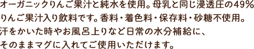 オーガニックりんご果汁と純水を使用。母乳と同じ浸透圧の49%りんご果汁入り飲料です。香料・着色料・保存料・砂糖不使用。汗をかいた時やお風呂上りなど日常の水分補給に、うすめず、そのままマグに入れてご使用いただけます。