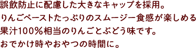 誤飲防止に配慮した大きなキャップを採用。りんごペーストたっぷりのスムージー食感が楽しめる果汁100%相当のりんごとぶどう味です。おでかけ時やおやつの時間に。