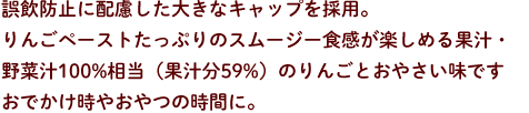 誤飲防止に配慮した大きなキャップを採用。りんごペーストたっぷりのスムージー食感が楽しめる果汁・野菜汁100%相当（果汁分59%）のりんごとおやさい味です。おでかけ時やおやつの時間に。