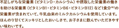 不足しがちな栄養素（ビタミンD・カルシウム）や摂取した栄養素の働きを助ける栄養素（ビタミンB1・ビタミンB6・ビタミンB12）など1食分※1の栄養素が含まれていて、牛乳由来のミルクカルシウムを使用しています。ほんのり甘くてスッキリとしたおいしさで、お子さまに飲んでいただきやすい味わいです。