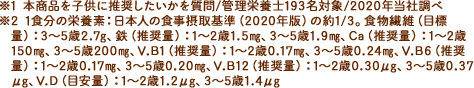 ※1 1食分の栄養素：日本人の食事摂取基準（2020年版）の約1/3。食物繊維（目標量）：3?5歳2.7g、鉄（推奨量）：1?2歳1.5?、3?5歳1.9?、Ca（推奨量）：1?2歳150?、3?5歳200?、V.B1（推奨量）：1?2歳0.17?、3?5歳0.24?、V.B6（推奨量）：1?2歳0.17?、3?5歳0.20?、V.B12（推奨量）：1?2歳0.30μg、3?5歳0.37μg、V.D（目安量）：1?2歳1.2μg、3?5歳1.4μg ※2 本商品を子供に推奨したいかを質問/管理栄養士193名対象/2020年当社調べ