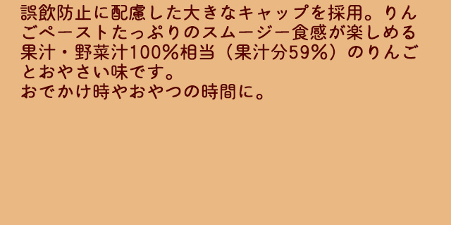誤飲防止に配慮した大きなキャップを採用。りんごペーストたっぷりのスムージー食感が楽しめる果汁・野菜汁100%相当（果汁分59%）のりんごとおやさい味です。おでかけ時やおやつの時間に。