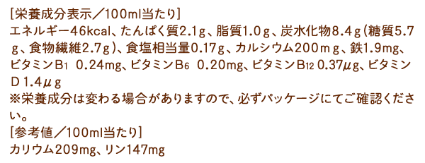 [栄養成分表示／100ml当たり]エネルギー46kcal、たんぱく質2.1ｇ、脂質1.0ｇ、炭水化物8.4ｇ(糖質5.7ｇ、食物繊維2.7ｇ)、食塩相当量0.17ｇ、カルシウム200ｍｇ、鉄1.9ｍｇ、ビタミンＢ１0.24ｍｇ、ビタミンＢ６0.20ｍｇ、ビタミンＢ１２0.37μｇ、ビタミンＤ1.4μｇ ※栄養成分は変わる場合がありますので、必ずパッケージにてご確認ください。[参考値／100ml当たり]カリウム209mg、リン147mg