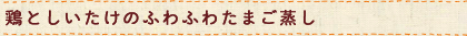 鶏としいたけのふわふわたまご蒸し