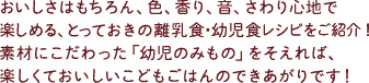 おいしさはもちろん、色、香り、音、さわり心地で楽しめる、とっておきの離乳食・幼児食レシピをご紹介！素材にこだわった「幼児のみもの」をそえれば、楽しくておいしいこどもごはんのできあがりです！