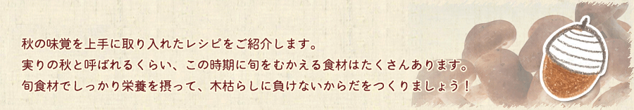 秋の味覚を上手に取り入れたレシピをご紹介します。実りの秋と呼ばれるくらい、この時期に旬をむかえる食材はたくさんあります。旬食材でしっかり栄養を摂って、木枯らしに負けないからだをつくりましょう！