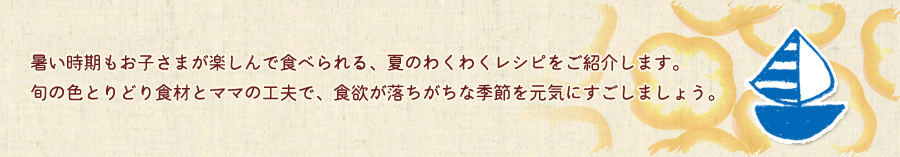 暑い時期もお子さまが楽しんで食べられる、夏のわくわくレシピをご紹介します。旬の色とりどり食材とママの工夫で、食欲が落ちがちな季節を元気にすごしましょう。