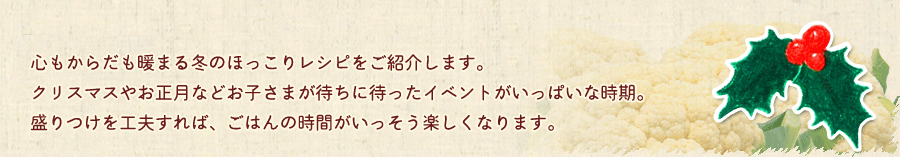 心もからだも暖まる冬のほっこりレシピをご紹介します。クリスマスやお正月などをお子さまが待ちに待ったイベントがいっぱいな時期。盛りつけを工夫すれば、ごはんの時間がいっそう楽しくなります。