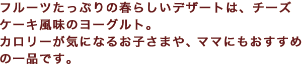 フルーツたっぷりの春らしいデザートは、チーズケーキ風味のヨーグルト。カロリーが気になるお子さまや、ママにもおすすめの一品です。