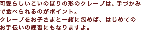 可愛らしいこいのぼりの形のクレープは、手づかみで食べられるのがポイント。クレープをお子さまと一緒に包めば、はじめてのお手伝いの練習にもなりますよ。