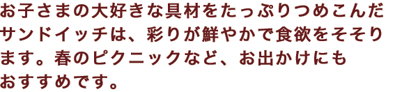 お子さまの大好きな具材をたっぷりつめこんだサンドイッチは、彩りが鮮やかで食欲をそそります。春のピクニックなど、お出かけにもおすすめです。