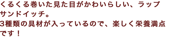 くるくる巻いた見た目がかわいらしい、ラップサンドイッチ。3種類の具材が入っているので、楽しく栄養満点です！