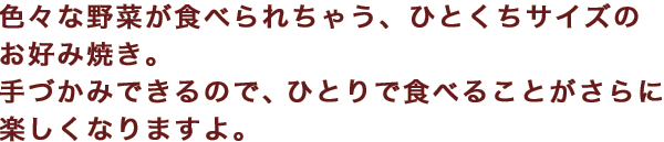 色々な野菜が食べられちゃう、ひとくちサイズのお好み焼き。手づかみできるので、ひとりで食べることがさらに楽しくなりますよ。