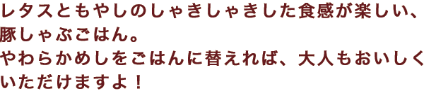 レタスともやしのしゃきしゃきした食感が楽しい、豚しゃぶごはん。やわらかめしをごはんに替えれば、大人もおいしくいただけますよ！