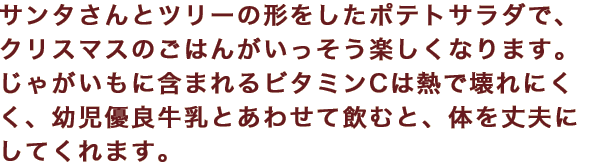 サンタさんとツリーの形をしたポテトサラダで、クリスマスのごはんがいっそう楽しくなります。じゃがいもに含まれるビタミンCは熱で壊れにくく、幼児優良牛乳とあわせて飲むと、体を丈夫にしてくれます。