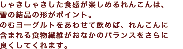しゃきしゃきした食感が楽しめるれんこんは、雪の結晶の形がポイント。のむヨーグルトをあわせて飲めば、れんこんに含まれる食物繊維がおなかのバランスをさらに良くしてくれます。