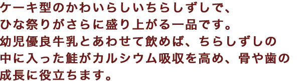 ケーキ型のかわいらしいちらしずしで、ひな祭りがさらに盛り上がる一品です。幼児優良牛乳とあわせて飲めば、ちらしずしの中に入った鮭がカルシウム吸収を高め、骨や歯の成長に役立ちます。