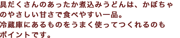 具だくさんのあったか煮込みうどんは、かぼちゃのやさしい甘さで食べやすい一品。冷蔵庫にあるものをうまく使ってつくれるのもポイントです。