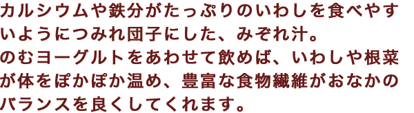 カルシウムや鉄分がたっぷりのいわしを食べやすいようにつみれ団子にした、みぞれ汁。のむヨーグルトをあわせて飲めば、いわしや根菜が体をぽかぽか温め、豊富な食物繊維がおなかのバランスを良くしてくれます。