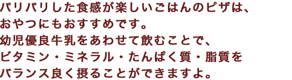 パリパリした食感が楽しいごはんのピザは、おやつにもおすすめです。幼児優良牛乳をあわせて飲むことで、ビタミン・ミネラル・たんぱく質・脂質をバランス良く摂ることができますよ。