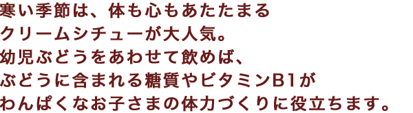 寒い季節は、体も心もあたたまるクリームシチューが大人気。幼児ぶどうをあわせて飲めば、ぶどうに含まれる糖質やビタミンB1がわんぱくなお子さまの体力づくりに役立ちます。