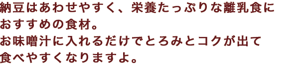 納豆はあわせやすく、栄養たっぷりな離乳食におすすめの食材。お味噌汁に入れるだけでとろみとコクが出て食べやすくなりますよ。