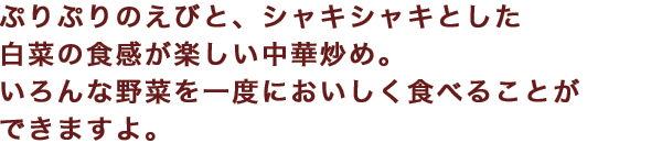 ぷりぷりのえびと、シャキシャキとした白菜の食感が楽しい中華炒め。いろんな野菜を一度においしく食べることができますよ。