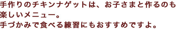 手作りのチキンナゲットは、お子さまと作るのも楽しいメニュー。手づかみで食べる練習にもおすすめですよ。