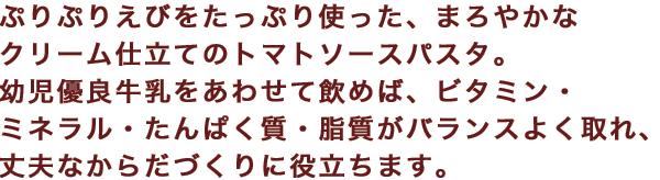 ぷりぷりえびをたっぷり使った、まろやかなクリーム仕立てのトマトソースパスタ。幼児優良牛乳をあわせて飲めば、ビタミン・ミネラル・たんぱく質・脂質がバランスよく取れ、丈夫なからだづくりに役立ちます。