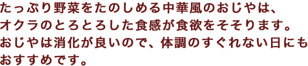 たっぷり野菜をたのしめる中華風のおじやは、オクラのとろとろした食感が食欲をそそります。おじやは消化が良いので、体調のすぐれない日にもおすすめです。