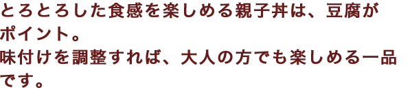 とろとろした食感を楽しめる親子丼は、豆腐がポイント。味付けを調整すれば、大人の方でも楽しめる一品です。