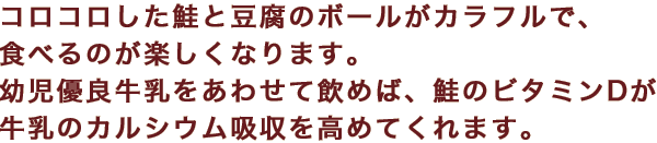 コロコロした鮭と豆腐のボールがカラフルで、食べるのが楽しくなります。幼児優良牛乳をあわせて飲めば、鮭のビタミンDが牛乳のカルシウム吸収を高めてくれます。