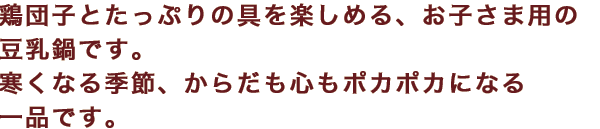 鶏団子とたっぷりの具を楽しめる、お子さま用の豆乳鍋です。寒くなる季節、からだも心もポカポカになる一品です。