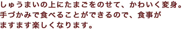しゅうまいの上にたまごをのせて、かわいく変身。手づかみで食べることができるので、食事がますます楽しくなります。