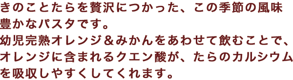 きのことたらを贅沢につかった、この季節の風味豊かなパスタです。幼児完熟オレンジ＆みかんをあわせて飲むことで、オレンジに含まれるクエン酸が、たらのカルシウムを吸収しやすくしてくれます。