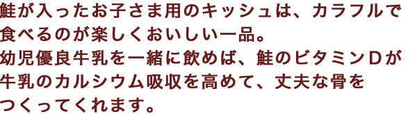 鮭が入ったお子さま用のキッシュは、カラフルで食べるのが楽しくおいしい一品。幼児優良牛乳を一緒に飲めば、鮭のビタミンＤが牛乳のカルシウム吸収を高めて、丈夫な骨をつくってくれます。