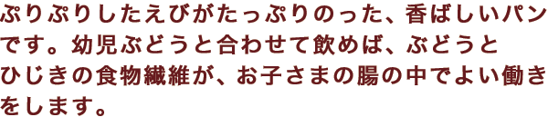 ぷりぷりしたえびがたっぷりのった、香ばしいパンです。幼児ぶどうと合わせて飲めば、ぶどうとひじきの食物繊維が、お子さまの腸の中でよい働きをします。