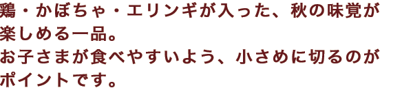 鶏・かぼちゃ・エリンギが入った、秋の味覚が楽しめる一品。お子さまが食べやすいよう、小さめに切るのがポイントです。