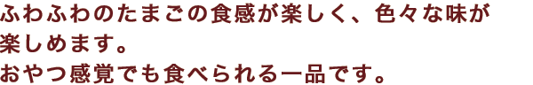 ふわふわのたまごの食感が楽しく、色々な味が楽しめます。おやつ感覚でも食べられる一品です。