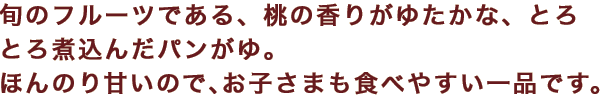 旬のフルーツである、桃の香りがゆたかな、とろとろ煮込んだパンがゆ。ほんのり甘いので、お子さまも食べやすい一品です。