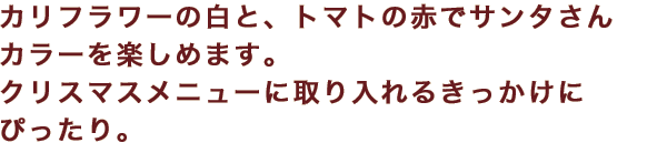 カリフラワーの白と、トマトの赤でサンタさんカラーを楽しめます。クリスマスメニューに取り入れるきっかけにぴったり。