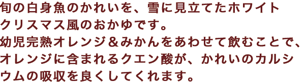 旬の白身魚のかれいを、雪に見立てたホワイトクリスマス風のおかゆです。幼児完熟オレンジ＆みかんをあわせて飲むことで、オレンジに含まれるクエン酸が、かれいのカルシウムの吸収を良くしてくれます。