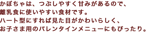 かぼちゃは、つぶしやすく甘みがあるので、離乳食に使いやすい食材です。ハート型にすれば見た目がかわいらしく、お子さま用のバレンタインメニューにもぴったり。